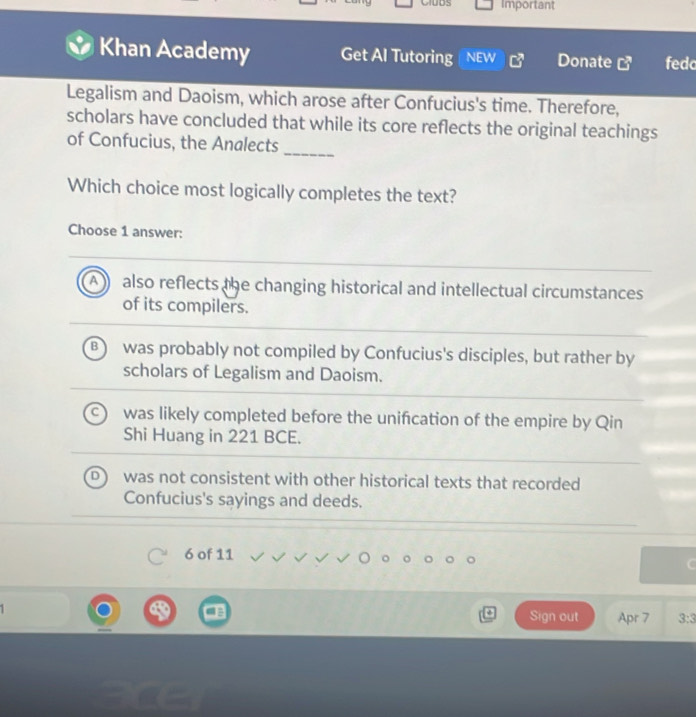 Important
Khan Academy Get Al Tutoring NEW vector circ  Donate G^3 fedc
Legalism and Daoism, which arose after Confucius's time. Therefore,
scholars have concluded that while its core reflects the original teachings
of Confucius, the Analects_
Which choice most logically completes the text?
Choose 1 answer:
All also reflects the changing historical and intellectual circumstances
of its compilers.
was probably not compiled by Confucius's disciples, but rather by
scholars of Legalism and Daoism.
was likely completed before the unifcation of the empire by Qin
Shi Huang in 221 BCE.
was not consistent with other historical texts that recorded
Confucius's sayings and deeds.
6 of 11
C
Sign out Apr 7 3:3