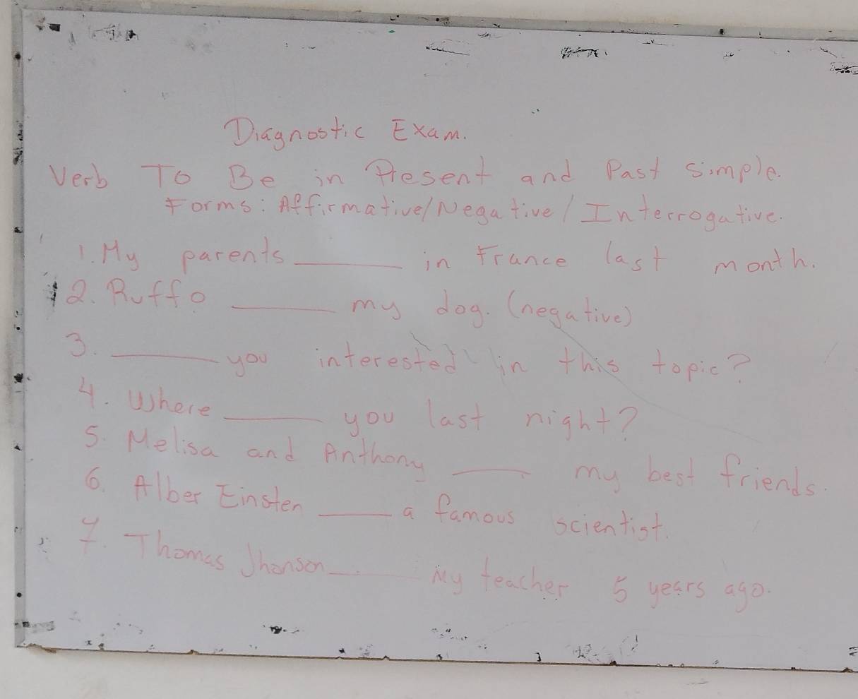 Diagnostic Exam. 
Verb To Be in Present and Past simple. 
forms: Affirmativel Nega tive ! In terrogative. 
1. My parents _in France last month. 
Q. Roff o _my dog. (negative) 
3._ 
you interested in this topic? 
4. Where 
_you last night? 
5. Melisa and Anthony_ 
my best friends 
6. Alber Einsten _a famous scientist 
7. Thomes Jhenson_ 
My teacher 5 years ago