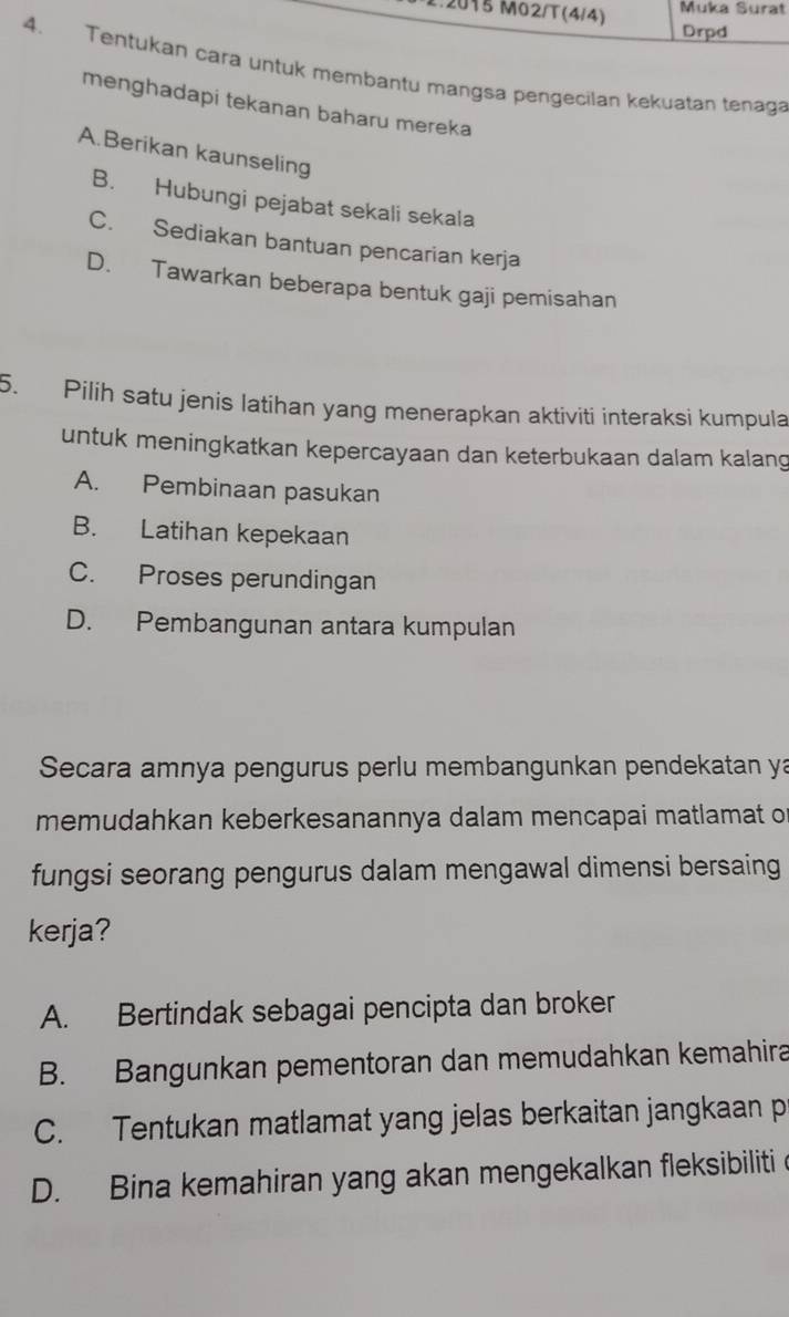 Muka Surat
2015 M02/T(4/4) Drpd
4. Tentukan cara untuk membantu mangsa pengecilan kekuatan tenaga
menghadapi tekanan baharu mereka
A.Berikan kaunseling
B. Hubungi pejabat sekali sekala
C. Sediakan bantuan pencarian kerja
D. Tawarkan beberapa bentuk gaji pemisahan
5. Pilih satu jenis latihan yang menerapkan aktiviti interaksi kumpula
untuk meningkatkan kepercayaan dan keterbukaan dalam kalang
A. Pembinaan pasukan
B. Latihan kepekaan
C. Proses perundingan
D. Pembangunan antara kumpulan
Secara amnya pengurus perlu membangunkan pendekatan ya
memudahkan keberkesanannya dalam mencapai matlamat of
fungsi seorang pengurus dalam mengawal dimensi bersaing
kerja?
A. Bertindak sebagai pencipta dan broker
B. Bangunkan pementoran dan memudahkan kemahira
C. Tentukan matlamat yang jelas berkaitan jangkaan p
D. Bina kemahiran yang akan mengekalkan fleksibiliti e