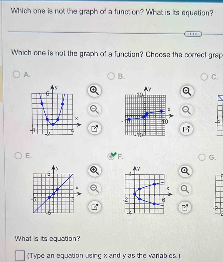 Which one is not the graph of a function? What is its equation?
Which one is not the graph of a function? Choose the correct grap
A.
B.
C.
-4
E.
F.
G.
-2
What is its equation?
(Type an equation using x and y as the variables.)