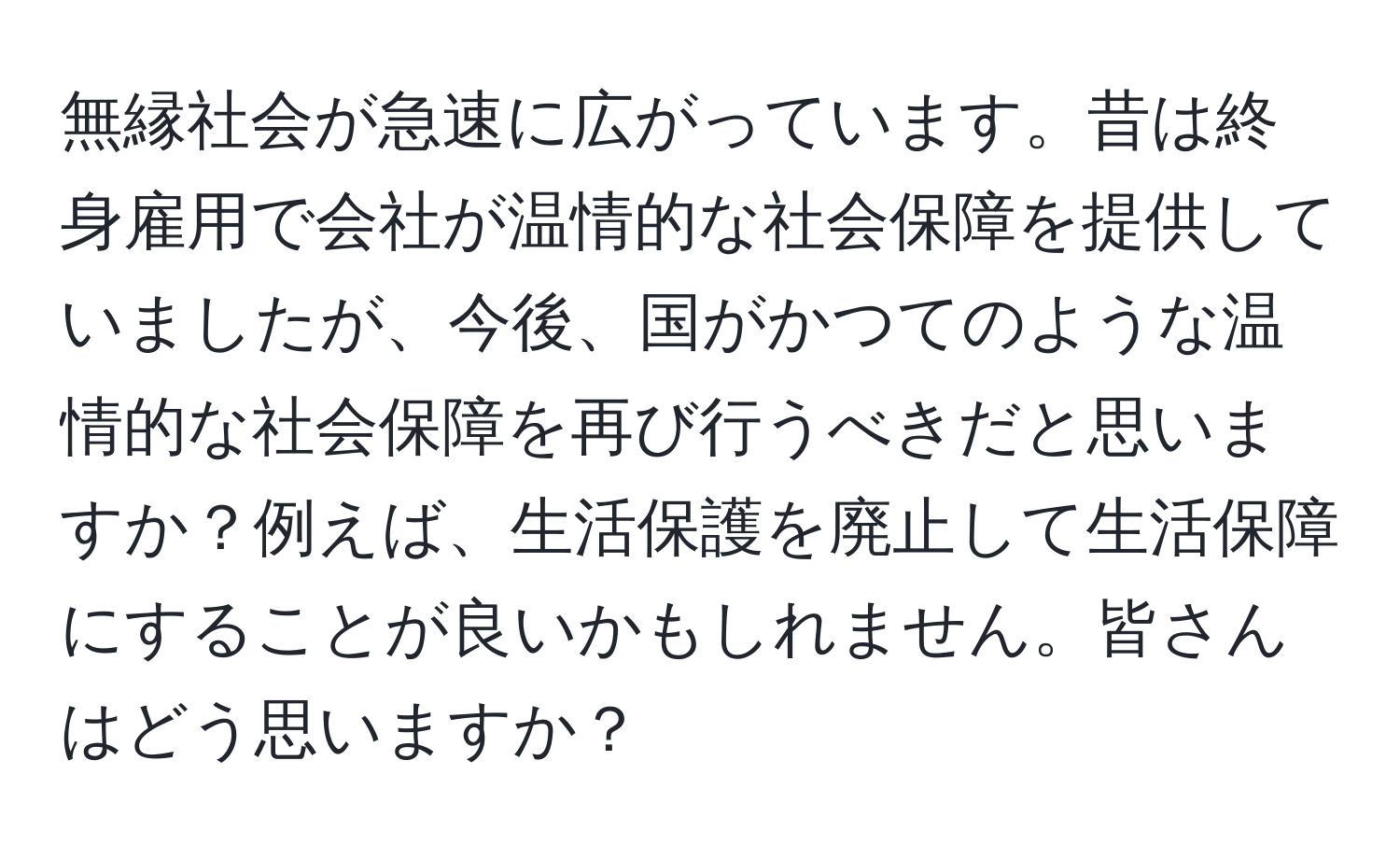 無縁社会が急速に広がっています。昔は終身雇用で会社が温情的な社会保障を提供していましたが、今後、国がかつてのような温情的な社会保障を再び行うべきだと思いますか？例えば、生活保護を廃止して生活保障にすることが良いかもしれません。皆さんはどう思いますか？