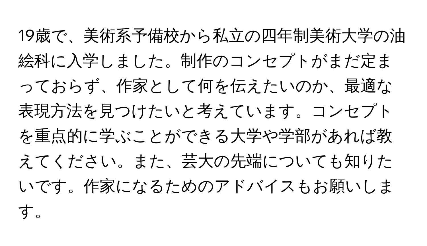 19歳で、美術系予備校から私立の四年制美術大学の油絵科に入学しました。制作のコンセプトがまだ定まっておらず、作家として何を伝えたいのか、最適な表現方法を見つけたいと考えています。コンセプトを重点的に学ぶことができる大学や学部があれば教えてください。また、芸大の先端についても知りたいです。作家になるためのアドバイスもお願いします。