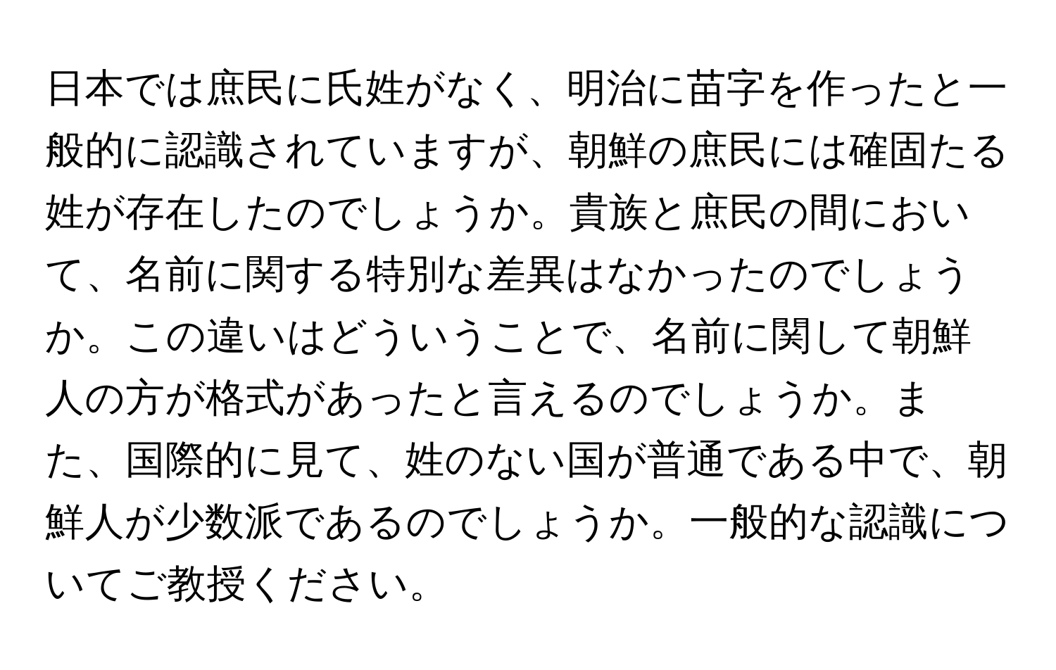 日本では庶民に氏姓がなく、明治に苗字を作ったと一般的に認識されていますが、朝鮮の庶民には確固たる姓が存在したのでしょうか。貴族と庶民の間において、名前に関する特別な差異はなかったのでしょうか。この違いはどういうことで、名前に関して朝鮮人の方が格式があったと言えるのでしょうか。また、国際的に見て、姓のない国が普通である中で、朝鮮人が少数派であるのでしょうか。一般的な認識についてご教授ください。