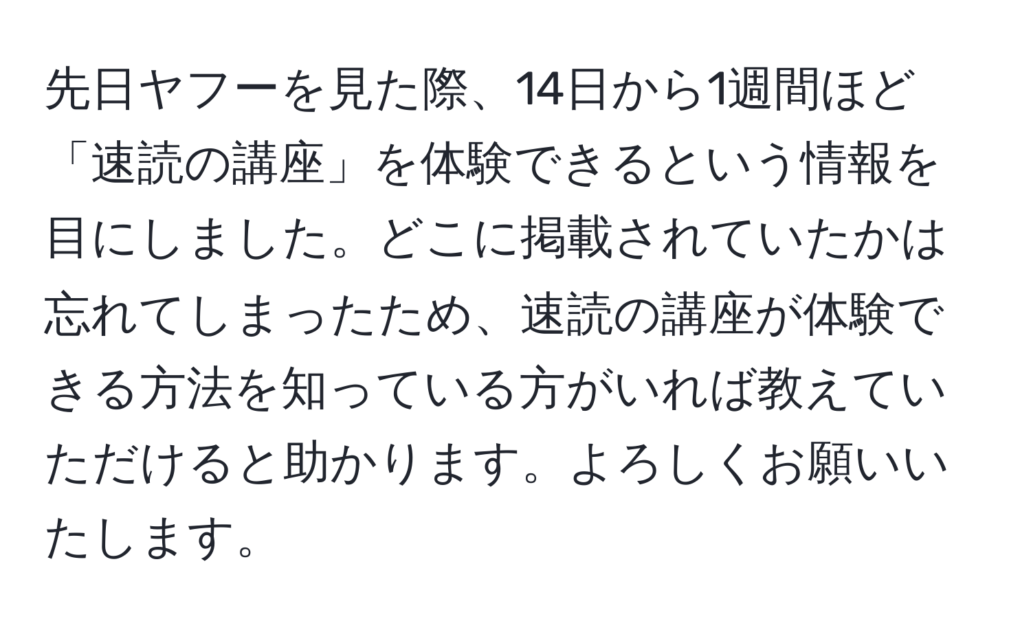 先日ヤフーを見た際、14日から1週間ほど「速読の講座」を体験できるという情報を目にしました。どこに掲載されていたかは忘れてしまったため、速読の講座が体験できる方法を知っている方がいれば教えていただけると助かります。よろしくお願いいたします。