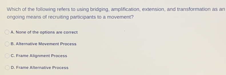 Which of the following refers to using bridging, amplification, extension, and transformation as an
ongoing means of recruiting participants to a movement?
A. None of the options are correct
B. Alternative Movement Process
C. Frame Alignment Process
D. Frame Alternative Process