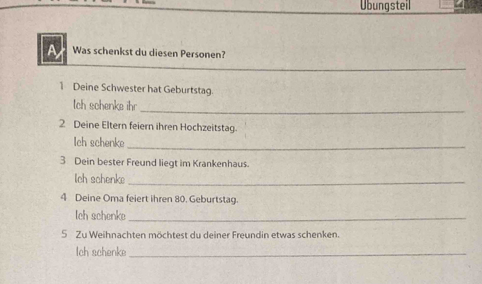 Übungsteil 
A Was schenkst du diesen Personen? 
_ 
1 Deine Schwester hat Geburtstag. 
lch schenke ihr 
_ 
2 Deine Eltern feiern ihren Hochzeitstag. 
Ich schenke_ 
3 Dein bester Freund liegt im Krankenhaus. 
lch schenke_ 
4 Deine Oma feiert ihren 80. Geburtstag. 
lch schenke_ 
5 Zu Weihnachten möchtest du deiner Freundin etwas schenken. 
Ich schenke_