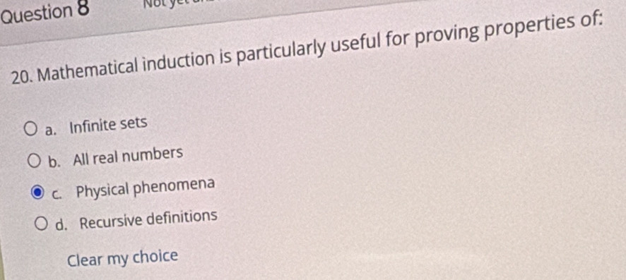 Not yet
20. Mathematical induction is particularly useful for proving properties of:
a. Infinite sets
b. All real numbers
c. Physical phenomena
d. Recursive definitions
Clear my choice