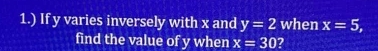 1.) If y varies inversely with x and y=2 when x=5, 
find the value of y when x=30 ?