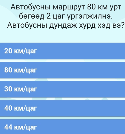 втобусны маршрут 80 км урт
бθгθθд 2 цаг γргэлжилнэ.
Автобусны дундаж хурд хэд вэ?
20 км/цаг
80 км/цаг
30 км/цаг
40 км/цаг
44 κм/цaг