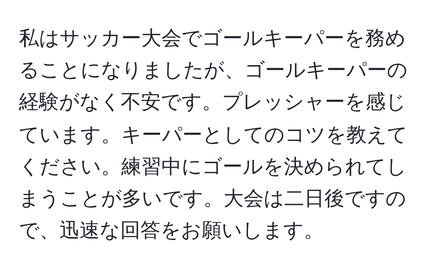 私はサッカー大会でゴールキーパーを務めることになりましたが、ゴールキーパーの経験がなく不安です。プレッシャーを感じています。キーパーとしてのコツを教えてください。練習中にゴールを決められてしまうことが多いです。大会は二日後ですので、迅速な回答をお願いします。