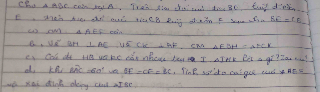 Ch. △ ABC can to A. Tron tia doicuò tia BC Cay diem 
E, men tic do ouó tiaCB Rag diem F Saa(Bo BE=CF
() o △ AEF coin 
e, v_e^(2 BH ⊥ AE 1 ∈ C_1) ⊥ AF cM △ EBH=△ FCK
c) Ca ot HB vakc cat nhcw tei I. △ IHK lei a gì? Tai oun? 
d, khi Boverline AC=60° va BE=CF=BC , Tlae sodo cai gue cuó AEF
wé xai dink day cu? aIBc