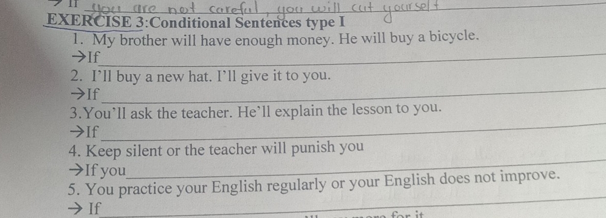 Conditional Sentences type I 
_ 
1. My brother will have enough money. He will buy a bicycle. 
>If 
_ 
2. I’ll buy a new hat. I’ll give it to you. 
>If 
3.You’ll ask the teacher. He’ll explain the lesson to you. 
→If 
_ 
4. Keep silent or the teacher will punish you 
→If you 
_ 
_ 
5. You practice your English regularly or your English does not improve. 
If