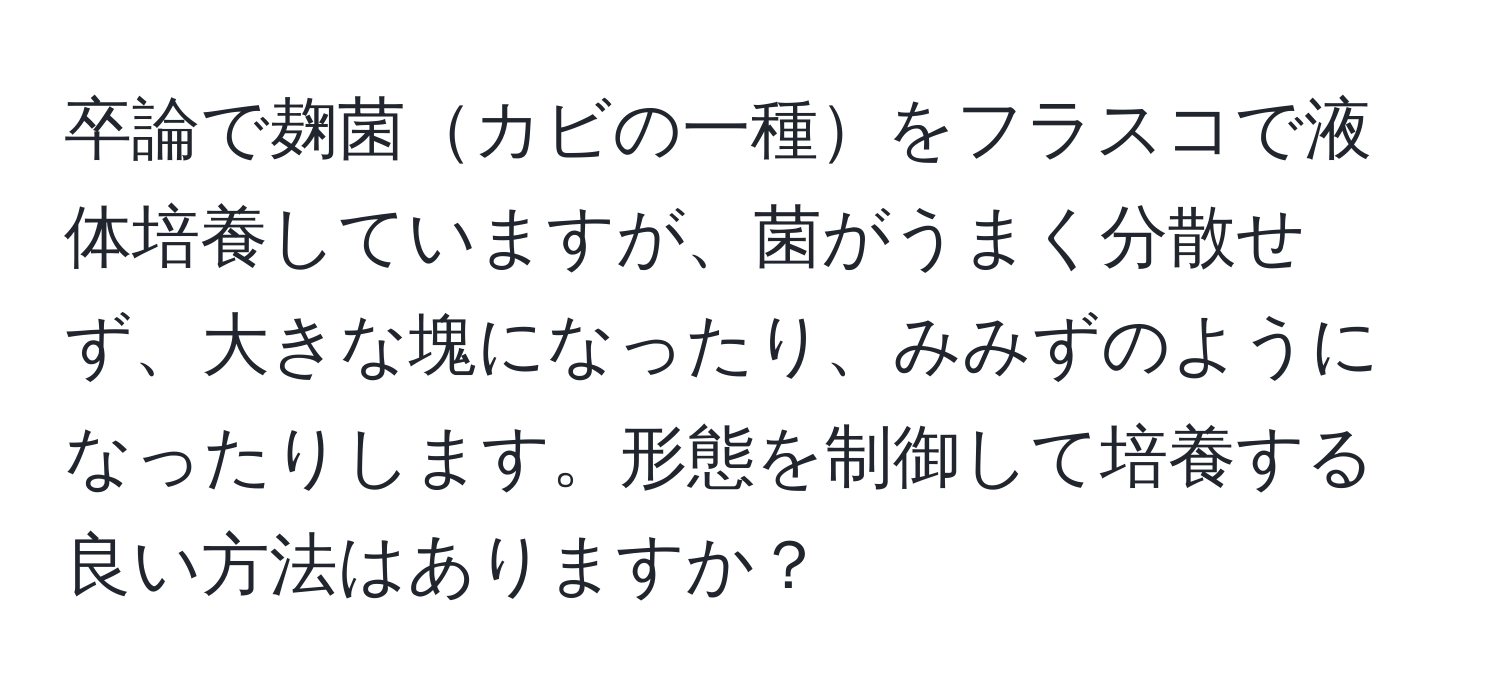 卒論で麹菌カビの一種をフラスコで液体培養していますが、菌がうまく分散せず、大きな塊になったり、みみずのようになったりします。形態を制御して培養する良い方法はありますか？