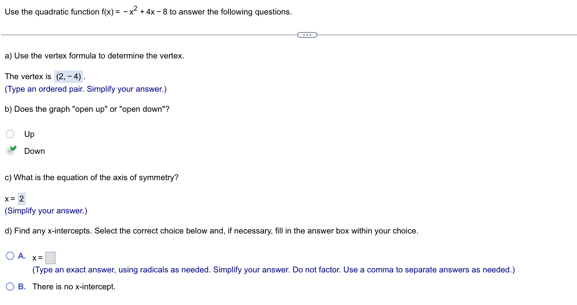 Use the quadratic function f(x)=-x^2+4x-8 to answer the following questions.
a) Use the vertex formula to determine the vertex.
The vertex is (2,-4). 
(Type an ordered pair. Simplify your answer.)
b) Does the graph '''open up' or '''open down'''?
Up
Down
c) What is the equation of the axis of symmetry?
x=2
(Simplify your answer.)
d) Find any x-intercepts. Select the correct choice below and, if necessary, fill in the answer box within your choice.
A. x=□
(Type an exact answer, using radicals as needed. Simplify your answer. Do not factor. Use a comma to separate answers as needed.)
B. There is no x-intercept.