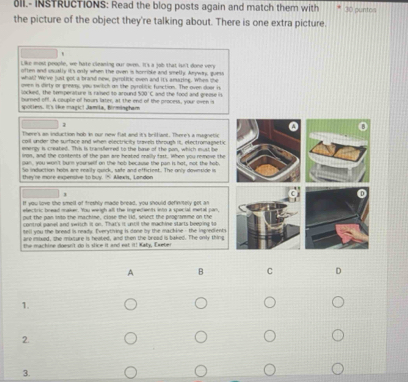 INSTRUCTIONS: Read the blog posts again and match them with 30 puntos 
the picture of the object they're talking about. There is one extra picture. 
" 
Like most people, we hate cleaning our oven. It's a job that isn't done very 
often and usually it's only when the oven is honrioke and smell. Aywar, guess 
what? We've just got a brand new, pyrolitic oven and it's amazing. When the 
oven is dirty or grewn, you twitich an the pyrolitic function. The oven door is 
locked, the temperature is ramed to around 
burned off. A couple of hours later, at the end of the process, your oven is $30'C and the food and greme is. 
spotiess. It's like magic! Jamila, Birmisgham 
1 
There's an induction hob in our new fiat and it's brilliant. There's a magnetic 
coll under she surface and when electricity brovels through is, electromagsetic 
energy is created. This is transferred to the bose of the pon, which must be 
iron, and the contents of the pan are heated neally fast. When you remove the 
gan, you won't burn yoursellf on the hob because the pan is hat, not the hob. 
o induction hobs are reacly qurck, sade and efficieet. The only dovntide in 
they're more expensive to buy. “ Allexk, London 
1 
If you love the smell of freshly made bread, you should definiely get an 
electric bread maker. You weigh all the ingredients into a special metal pan, 
put the pan into the machine, close the lid, select the programme on the 
control panel and switch it on. That's it until the machine starts beeping 10
tell you the bread is ready. Iverything is done by the mackine - the ingoedients 
are inixed, the mixsure is heated, and then the bread is baked. The only thing 
the machine doesn't do is slice it and eat it! Katy, Exeber 
A B C D 
1. 
2. 
3.