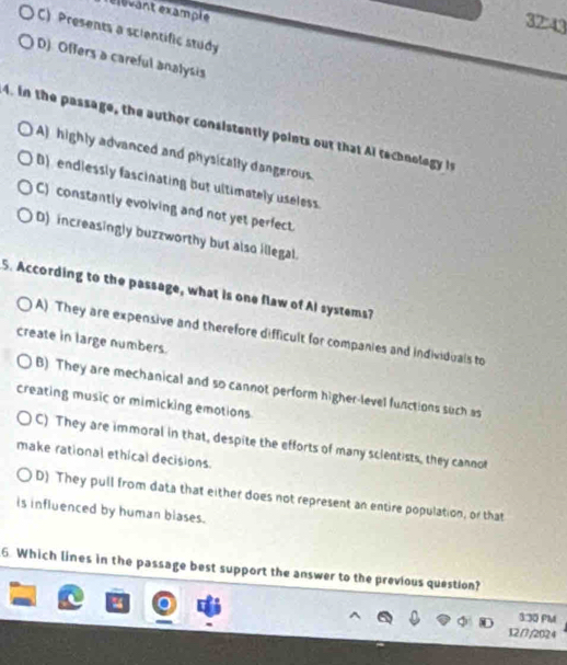rélévant example
3243
C) Presents a scientific study
D) Offers a careful analysis
4. in the passage, the author consistently points out that Ai technology is
A) highly advanced and physically dangerous.
B) endlessly fascinating but ultimately useless.
C) constantly evolving and not yet perfect.
D) increasingly buzzworthy but also illegal.
5. According to the passage, what is one flaw of Al systems?
A) They are expensive and therefore difficult for companies and individuals to
create in large numbers.
B) They are mechanical and so cannot perform higher-level functions such as
creating music or mimicking emotions
C) They are immoral in that, despite the efforts of many scientists, they cannot
make rational ethical decisions.
D) They pull from data that either does not represent an entire population, or that
is influenced by human blases.
6 Which lines in the passage best support the answer to the previous question?
3:30 PM
12/7/2024
