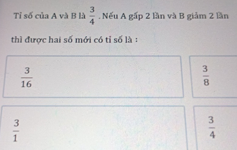 Tỉ số của A và B là  3/4 . Nếu A gấp 2 lần và B giảm 2 lần
thì được hai số mới có tỉ số là :
 3/16 
 3/8 
 3/1 
 3/4 