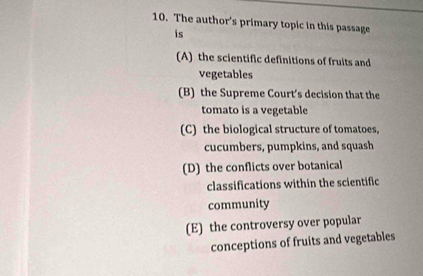 The author's primary topic in this passage
is
(A) the scientific definitions of fruits and
vegetables
(B) the Supreme Court’s decision that the
tomato is a vegetable
(C) the biological structure of tomatoes,
cucumbers, pumpkins, and squash
(D) the conflicts over botanical
classifications within the scientific
community
(E) the controversy over popular
conceptions of fruits and vegetables