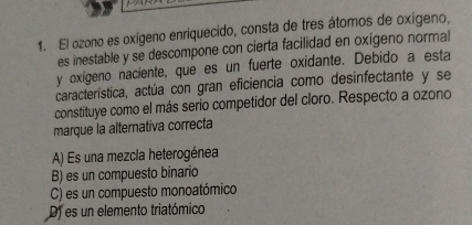 PAP
1. El ozono es oxígeno enriquecido, consta de tres átomos de oxígeno,
es inestable y se descompone con cierta facilidad en oxígeno normal
y oxígeno naciente, que es un fuerte oxidante. Debido a esta
característica, actúa con gran eficiencia como desinfectante y se
constituye como el más serío competidor del cloro. Respecto a ozono
marque la alternativa correcta
A) Es una mezcla heterogénea
B) es un compuesto binario
C) es un compuesto monoatómico
D) es un elemento triatómico