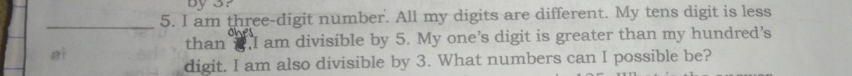 by3r 
_5. I am three-digit number. All my digits are different. My tens digit is less 
the 
than 2 I am divisible by 5. My one’s digit is greater than my hundred’s 
at 
digit. I am also divisible by 3. What numbers can I possible be?