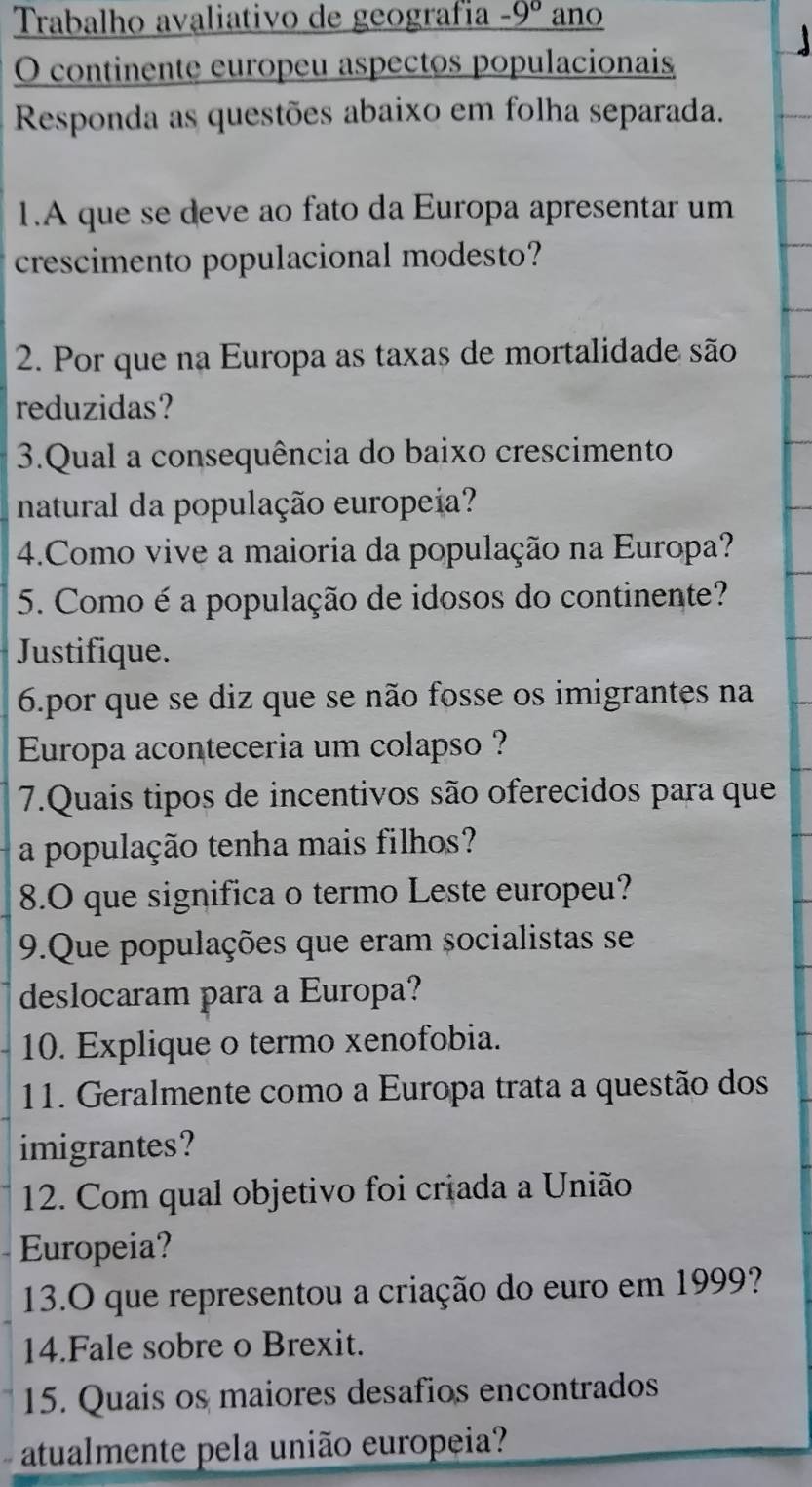 Trabalho avaliativo de geografía -9° ano 
O continente europeu aspectos populacionais 
Responda as questões abaixo em folha separada. 
1.A que se deve ao fato da Europa apresentar um 
crescimento populacional modesto? 
2. Por que na Europa as taxas de mortalidade são 
reduzidas? 
3.Qual a consequência do baixo crescimento 
natural da população europeia? 
4.Como vive a maioria da população na Europa? 
5. Como é a população de idosos do continente? 
Justifique. 
6.por que se diz que se não fosse os imigrantes na 
Europa aconteceria um colapso ? 
7.Quais tipos de incentivos são oferecidos para que 
a população tenha mais filhos? 
8.O que significa o termo Leste europeu? 
9.Que populações que eram socialistas se 
deslocaram para a Europa? 
10. Explique o termo xenofobia. 
11. Geralmente como a Europa trata a questão dos 
imigrantes? 
12. Com qual objetivo foi criada a União 
Europeia? 
13.O que representou a criação do euro em 1999? 
14.Fale sobre o Brexit. 
15. Quais os maiores desafios encontrados 
atualmente pela união europeia?