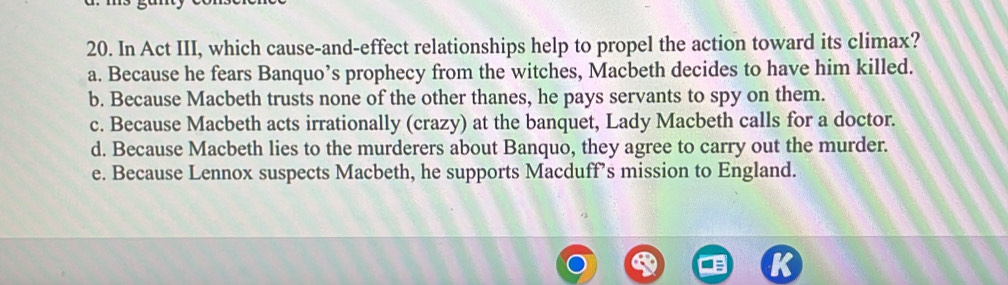 In Act III, which cause-and-effect relationships help to propel the action toward its climax?
a. Because he fears Banquo’s prophecy from the witches, Macbeth decides to have him killed.
b. Because Macbeth trusts none of the other thanes, he pays servants to spy on them.
c. Because Macbeth acts irrationally (crazy) at the banquet, Lady Macbeth calls for a doctor.
d. Because Macbeth lies to the murderers about Banquo, they agree to carry out the murder.
e. Because Lennox suspects Macbeth, he supports Macduff’s mission to England.