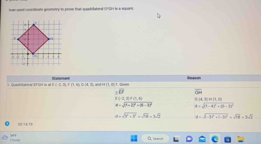 Ivan used coordinate geometry to prove that quadrillateral EFGH is a square.
Statement Reason
1. Quadrilateral EFGH is at E(-2,3),F(1,6),G(4,3) I, and H(1,0) 1. Given
2overline EF
overline GH
E(-2,3)F(1,6)
G(4,3)H(1,0)
d=sqrt((1+2)^2)+(6-3)^2 d=sqrt((1-4)^2)+(0-3)^2
d=sqrt(3^2+3^2)=sqrt(18)=3sqrt(2) d=sqrt((-3)^2)+(-3)^2=sqrt(18)=3sqrt(2)
0:14:18
Cloudy 34'
Search