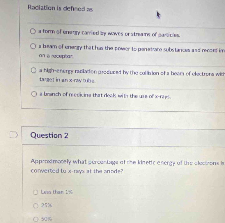 Radiation is defined as
a form of energy carried by waves or streams of particles.
a beam of energy that has the power to penetrate substances and record im
on a receptor.
a high-energy radiation produced by the collision of a beam of electrons with
target in an x -ray tube.
a branch of medicine that deals with the use of x -rays.
Question 2
Approximately what percentage of the kinetic energy of the electrons is
converted to x -rays at the anode?
Less than 1%
25%
50%