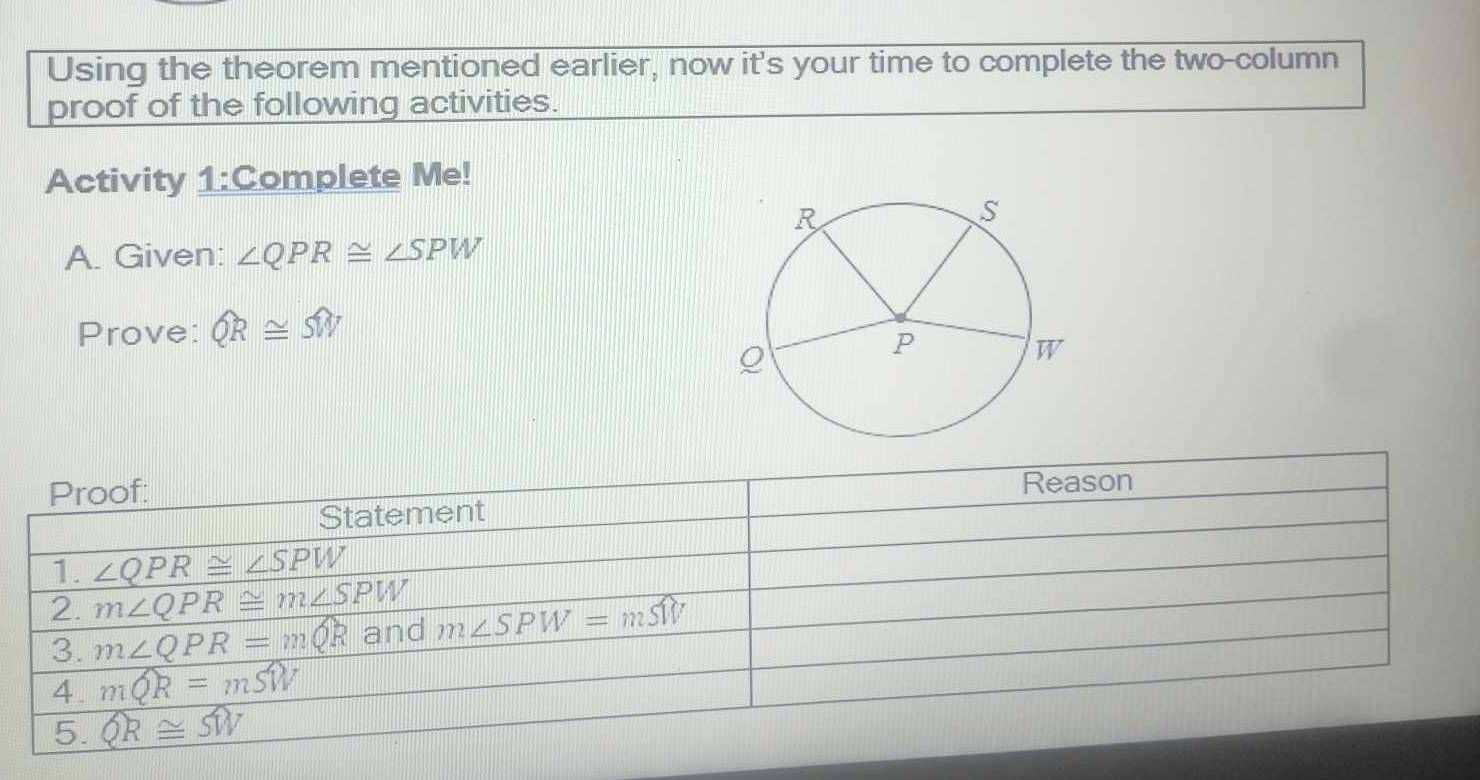 Using the theorem mentioned earlier, now it's your time to complete the two-column
proof of the following activities.
Activity 1:Complete Me!
A. Given: ∠ QPR≌ ∠ SPW
Prove: widehat QR≌ widehat SW