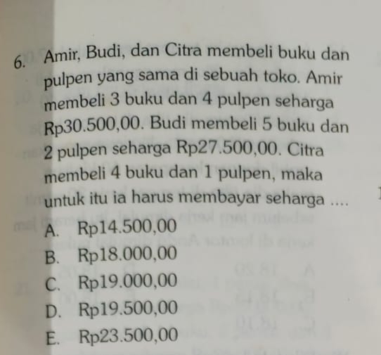 Amir, Budi, dan Citra membeli buku dan
pulpen yang sama di sebuah toko. Amir
membeli 3 buku dan 4 pulpen seharga
Rp30.500,00. Budi membeli 5 buku dan
2 pulpen seharga Rp27.500,00. Citra
membeli 4 buku dan 1 pulpen, maka
untuk itu ia harus membayar seharga ....
A. Rp14.500,00
B. Rp18.000,00
C. Rp19.000,00
D. Rp19.500,00
E. Rp23.500,00