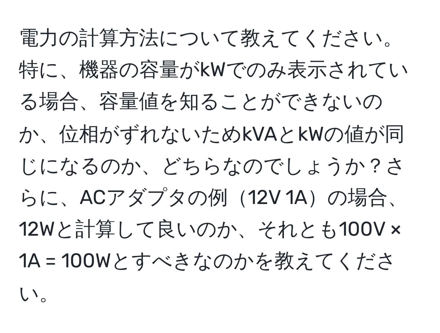 電力の計算方法について教えてください。特に、機器の容量がkWでのみ表示されている場合、容量値を知ることができないのか、位相がずれないためkVAとkWの値が同じになるのか、どちらなのでしょうか？さらに、ACアダプタの例12V 1Aの場合、12Wと計算して良いのか、それとも100V × 1A = 100Wとすべきなのかを教えてください。