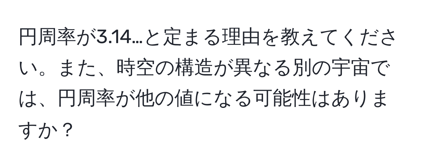 円周率が3.14…と定まる理由を教えてください。また、時空の構造が異なる別の宇宙では、円周率が他の値になる可能性はありますか？