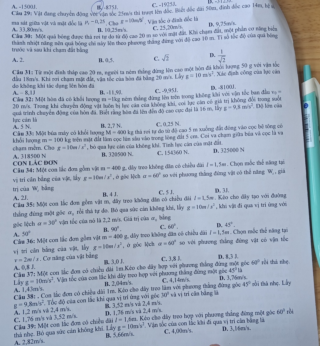 A. -1500J. B. -875J.
C. -1925J. D. -3123J.
Câu 29: Vật đang chuyển động với vận tốc 25m/s thì trượt lên dốc. Biết dốc dài 50m, đinh dốc cao 14m, hệ sử
ma sát giữa vật và mặt dốc là M - 0,25 . Cho g=10m/s^2. Vận tốc ở đinh dốc là
A. 33,80m/s. B. 10,25m/s. C. 25,20m/s. D. 9,75m/s.
Câu 30: Một quả bóng được thả rợi tự do từ độ cao 20 m so với mặt đất. Khi chạm đất, một phần cơ năng biển
thành nhiệt năng nên quả bóng chỉ nảy lên theo phương thẳng đứng với độ cao 10 m. Ti số tốc độ của quả bóng
trước và sau khi chạm đất bằng
D.
A. 2. B. 0,5.
C. sqrt(2)  1/sqrt(2) 
Câu 31: Từ một đỉnh tháp cao 20 m, người ta ném thẳng đứng lên cao một hòn đá khối lượng 50 g với vận tốc
đầu 18m/s. Khi rơi chạm mặt đất, vận tốc của hòn đá bằng 20 m/s. Lấy gapprox 10m/s^2. Xác định công của lực cản
do không khí tác dụng lên hòn đá
A. - 8,1J B. -11,9J. C. -9,95J. D. -8100J.
Câu 32: Một hòn đá có khối lượng m= 1kg ném thẳng đứng lên trên trong không khí với vận tốc ban đầu v_0=
20 m/s. Trong khi chuyển động vật luôn bị lực cản của không khí, coi lực cản có giá trị không đổi trong suốt
quá trình chuyển động của hòn đá. Biết rằng hòn đá lên đến độ cao cực đại là 16 m, lấy g=9,8m/s^2.  Độ lớn của
lực cản là
A. 5 N. B. 2,7 N. C. 0,25 N.
Câu 33: Một búa máy có khối lượng M=400k kg thả rơi tự do từ độ cao 5 m xuống đất đóng vào cọc bê tông có
khối lượng m=100 kg trên mặt đất làm cọc lún sâu vào trong lòng đất 5 cm. Coi va chạm giữa búa và cọc là va
chạm mềm. Cho g=10m/s^2 , bỏ qua lực cản của không khí. Tính lực cản của mặt đất.
A. 318500 N B. 320500 N. C. 154360 N. D. 325000 N
CON LÁC ĐƠN
Câu 34: Một con lắc đơn gồm vật m=400g , dây treo không dãn có chiều dài l=1,5m. Chọn mốc thế năng tại
vị trí cân bằng của vật, lấy g=10m/s^2 , ở góc lệch alpha =60° so với phương thẳng đứng vật có thế năng W_r , giá
trị của W, bằng
A. 2J. B. 4 J. C. 5 J. D. 3J.
Câu 35: Một con lắc đơn gồm vật m, dây treo không dãn có chiều dài l=1,5m. Kéo cho dây tạo với đường
thẳng đứng một góc alpha _0 rồi thả tự do. Bỏ qua sức cản không khí, lấy g=10m/s^2 , khi vật đi qua vị trí ứng với
góc lệch alpha =30° vận tốc của nó là 2,2 m/s. Giá trị của alpha _0 bằng
B. 90^0. C. 60°. D. 45°.
A. 50°
Câu 36: Một con lắc đơn gồm vật m=400g t, dây treo không dãn có chiều dài l=1,5m. Chọn mốc thế năng tại
vị trí cân bằng của vật, lấy g=10m/s^2 , ở góc lệch alpha =60° so với phương thẳng đứng vật có vận tốc
v=2m/s. Cơ năng của vật bằng D. 8,3 J.
A. 0,8 J. B. 3,0 J. C. 3,8 J. rồi thả nhẹ.
Câu 37: Một con lắc đơn có chiều dài 1m.Kéo cho dây hợp với phương thẳng đứng một góc 60°
Lấy g=10m/s^2. Vận tốc của con lắc khi dây treo hợp với phương thắng đứng một góc 45^0la
A. 1,43m/s. B. 2,04m/s. C. 4,14m/s. D. 3,76m/s.
Câu 38: . Con lắc đơn có chiều dài 1m. Kéo cho dây treo làm với phương thẳng đứng góc 45° rồi thả nhẹ. Lấy
g=9,8m/s^2. Tốc độ của con lắc khi qua vị trí ứng với góc 30° và vị trí cân bằng là
A. 1,2 m/s và 2,4 m/s. B. 3,52 m/s và 2,4 m/s.
C. 1,76 m/s và 3,52 m/s. D. 1,76 m/s và 2,4 m/s.
Câu 39: Một con lắc đơn có chiều dài l=1,6m h. Kéo cho dây treo hợp với phương thẳng đứng một góc 60° rồi
thả nhẹ. Bỏ qua sức cản không khí. Lấy g=10m/s^2 1 Vận tốc của con lắc khi đi qua vị trí cân bằng là
A. 2,82m/s. B. 5,66m/s. C. 4,00m/s. D. 3,16m/s.