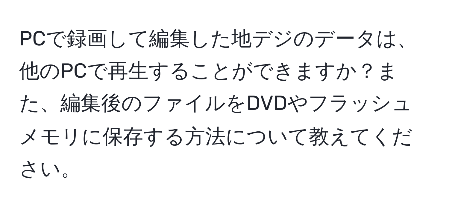 PCで録画して編集した地デジのデータは、他のPCで再生することができますか？また、編集後のファイルをDVDやフラッシュメモリに保存する方法について教えてください。