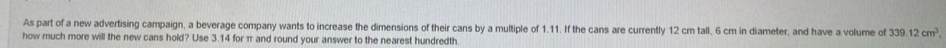 As part of a new advertising campaign, a beverage company wants to increase the dimensions of their cans by a multiple of 1.11. If the cans are currently 12 cm tall, 6 cm in diameter, and have a volume of 339.12cm^3. 
how much more will the new cans hold? Use 3.14 for π and round your answer to the nearest hundredth.