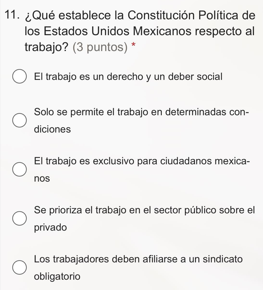 ¿ Qué establece la Constitución Política de
los Estados Unidos Mexicanos respecto al
trabajo? (3 puntos) *
El trabajo es un derecho y un deber social
Solo se permite el trabajo en determinadas con-
diciones
El trabajo es exclusivo para ciudadanos mexica-
nos
Se prioriza el trabajo en el sector público sobre el
privado
Los trabajadores deben afiliarse a un sindicato
obligatorio