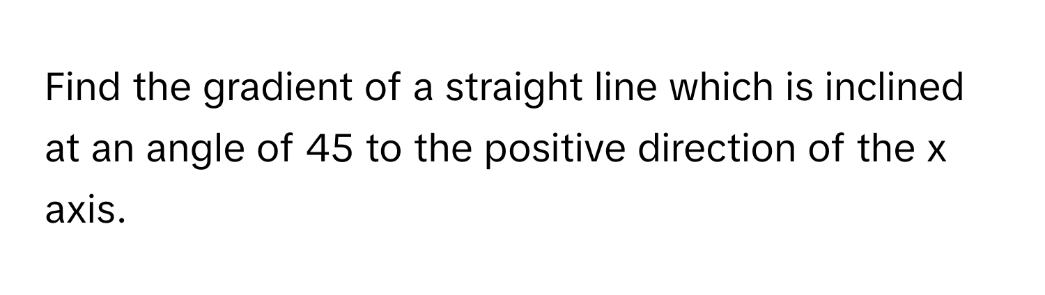 Find the gradient of a straight line which is inclined at an angle of 45 to the positive direction of the x axis.