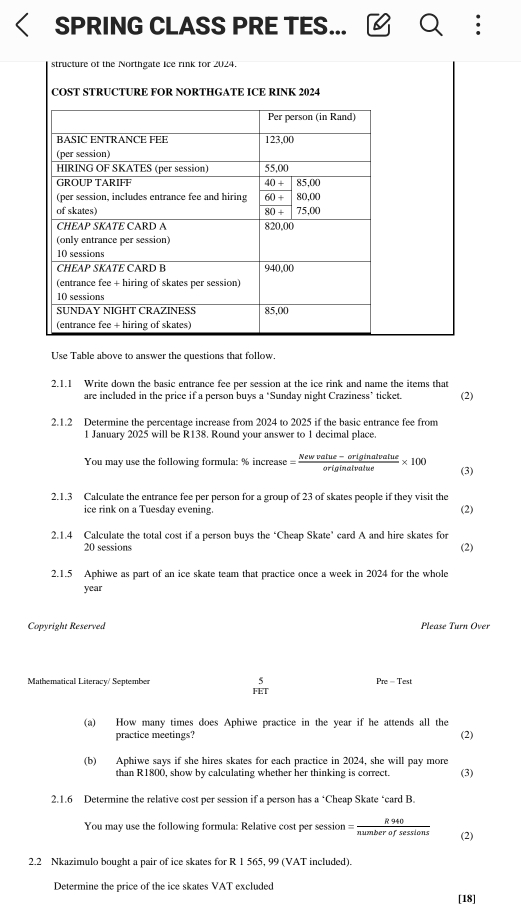 SPRING CLASS PRE TES...
structure of the Northgate ice rink for 2024.
COST STRUCTURE FOR NORTHGATE ICE RINK 2024
Use Table above to answer the questions that follow
2.1.1 Write down the basic entrance fee per session at the ice rink and name the items that
are included in the price if a person buys a "Sunday night Craziness’ ticket. (2)
2.1.2 Determine the percentage increase from 2024 to 2025 if the basic entrance fee from
1 January 2025 will be R138. Round your answer to 1 decimal place.
You may use the following formula: % increase = (Newvalue-originalvatue)/originalvatue * 100 (3)
2.1.3 Calculate the entrance fee per person for a group of 23 of skates people if they visit the
ice rink on a Tuesday evening.
(2)
2.1.4 Calculate the total cost if a person buys the ‘Cheap Skate’ card A and hire skates for
20 sessions (2)
2.1.5 Aphiwe as part of an ice skate team that practice once a week in 2024 for the whole
year
Copyright Reserved Please Turn Over
Mathematical Literacy/ September  5/HIT 
Pre-Test
(a) How many times does Aphiwe practice in the year if he attends all the
practice meetings? (2)
(b) Aphiwe says if she hires skates for each practice in 2024, she will pay more
than R1800, show by calculating whether her thinking is correct. (3)
2.1.6 Determine the relative cost per session if a person has a *Cheap Skate ‘card B. sqrt()
You may use the following formula: Relative cost per session = R940/numberofsessions  (2)
2.2 Nkazimulo bought a pair of ice skates for R 1 565, 99 (VAT included).
Determine the price of the ice skates VAT excluded
[18]