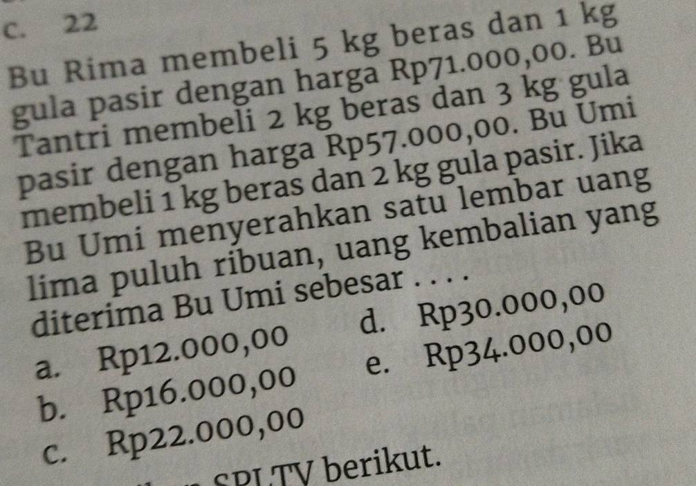 C. 22
Bu Rima membeli 5 kg beras dan 1 kg
gula pasir dengan harga Rp71.000,00. Bu
Tantri membeli 2 kg beras dan 3 kg gula
pasir dengan harga Rp57.000,00. Bu Umi
membeli 1 kg beras dan 2 kg gula pasir. Jika
Bu Umi menyerahkan satu lembar uang
lima puluh ribuan, uang kembalian yang
diterima Bu Umi sebesar . . . .
a. Rp12.000,00 d. Rp30.000,00
b. Rp16.000,00 e. Rp34.000,00
c. Rp22.000,00
SPL TV berikut.