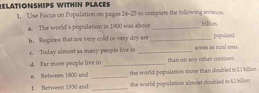 RELATIONSHIPS WITHIN PLACES 
1. Use Focus on Population on pages 24-25 to complete the following sentences. 
a. The world’s population in 1900 was about_ 
billion. 
b. Regions that are very cold or very dry are _populated. 
c. Today almost as many people live in _areas as rural areas. 
d. Far more people live in _than on any other continent. 
e. Between 1800 and _the world population more than doubled to 2.1 billion. 
f. Between 1930 and _the world population almost doubled to 4.1 billion.