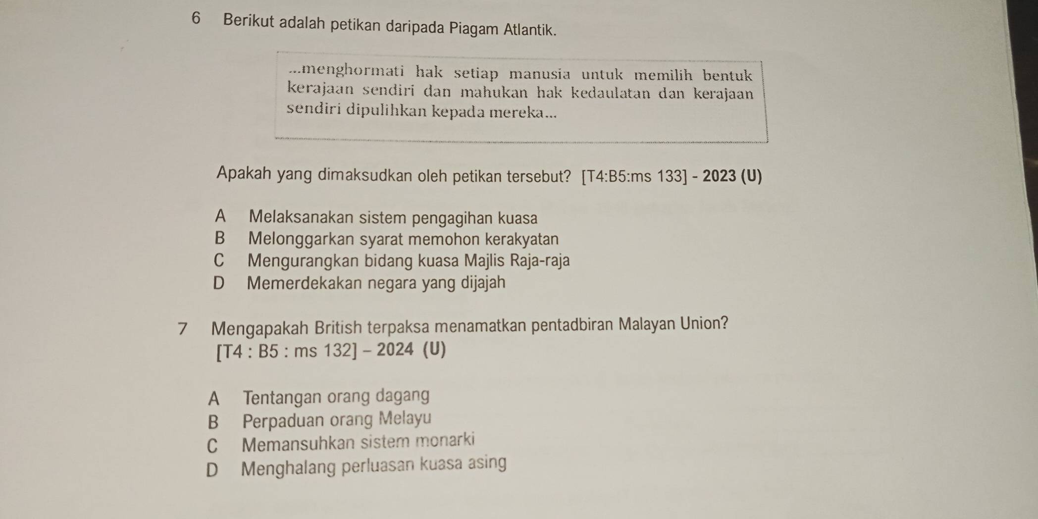 Berikut adalah petikan daripada Piagam Atlantik.
menghormati hak setiap manusia untuk memilih bentuk 
kerajaan sendiri dan mahukan hak kedaulatan dan kerajaan .
sendiri dipulihkan kepada mereka...
Apakah yang dimaksudkan oleh petikan tersebut? [T4:B5:ms 133] - 2023 (U)
A Melaksanakan sistem pengagihan kuasa
B Melonggarkan syarat memohon kerakyatan
C Mengurangkan bidang kuasa Majlis Raja-raja
D Memerdekakan negara yang dijajah
7 Mengapakah British terpaksa menamatkan pentadbiran Malayan Union?
[T4 : B5 : ms 132] - 2024 (U)
A Tentangan orang dagang
B Perpaduan orang Melayu
C Memansuhkan sistem monarki
D Menghalang perluasan kuasa asing