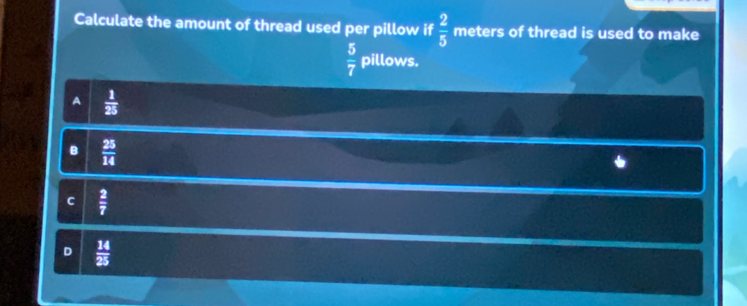 Calculate the amount of thread used per pillow if  2/5  meters of thread is used to make
 5/7  pillows.
A  1/25 
B  25/14 
c  2/7 
D  14/25 