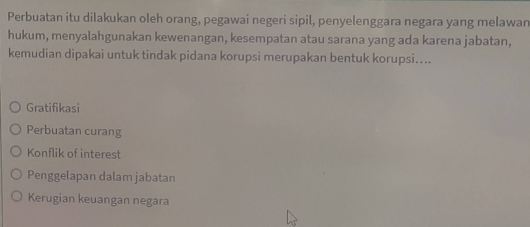 Perbuatan itu dilakukan oleh orang, pegawai negeri sipil, penyelenggara negara yang melawan
hukum, menyalahgunakan kewenangan, kesempatan atau sarana yang ada karena jabatan,
kemudian dipakai untuk tindak pidana korupsi merupakan bentuk korupsi....
Gratifikasi
Perbuatan curang
Konflik of interest
Penggelapan dalam jabatan
Kerugian keuangan negara