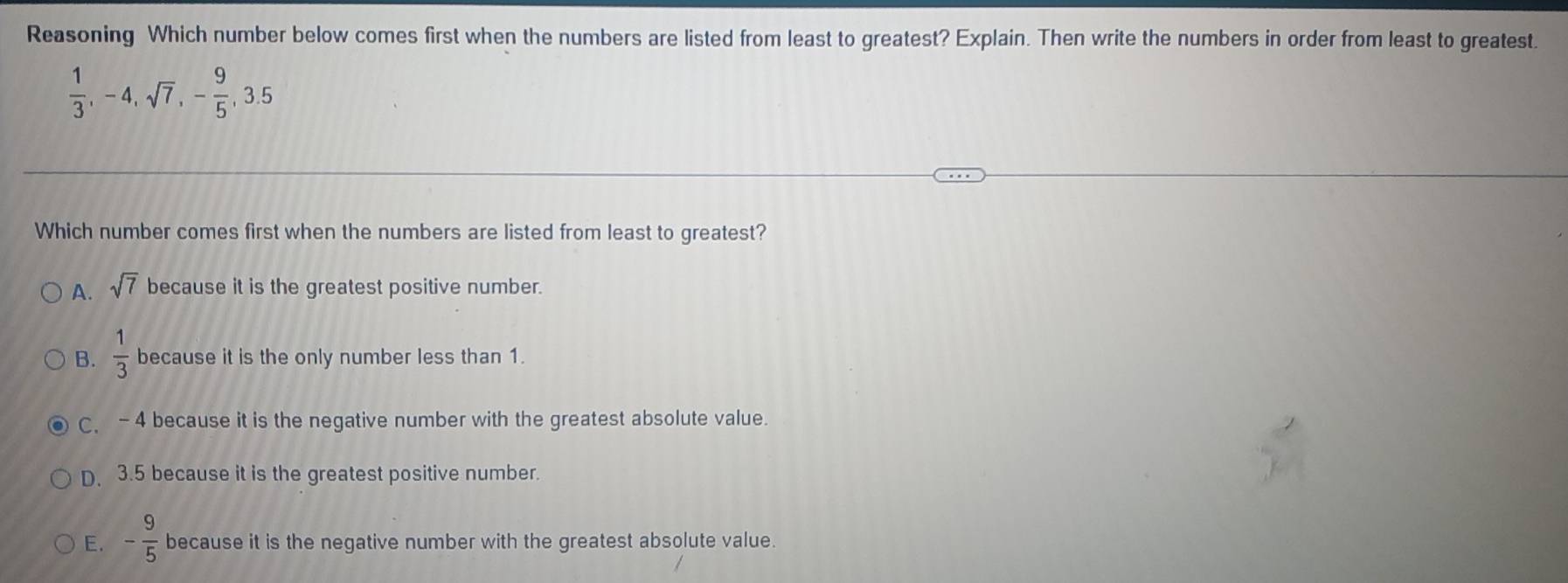 Reasoning Which number below comes first when the numbers are listed from least to greatest? Explain. Then write the numbers in order from least to greatest.
 1/3 , -4, sqrt(7), - 9/5 , 3.5
Which number comes first when the numbers are listed from least to greatest?
A. sqrt(7) because it is the greatest positive number.
B.  1/3  because it is the only number less than 1.
C, - 4 because it is the negative number with the greatest absolute value.
D. 3.5 because it is the greatest positive number.
E. - 9/5  because it is the negative number with the greatest absolute value.