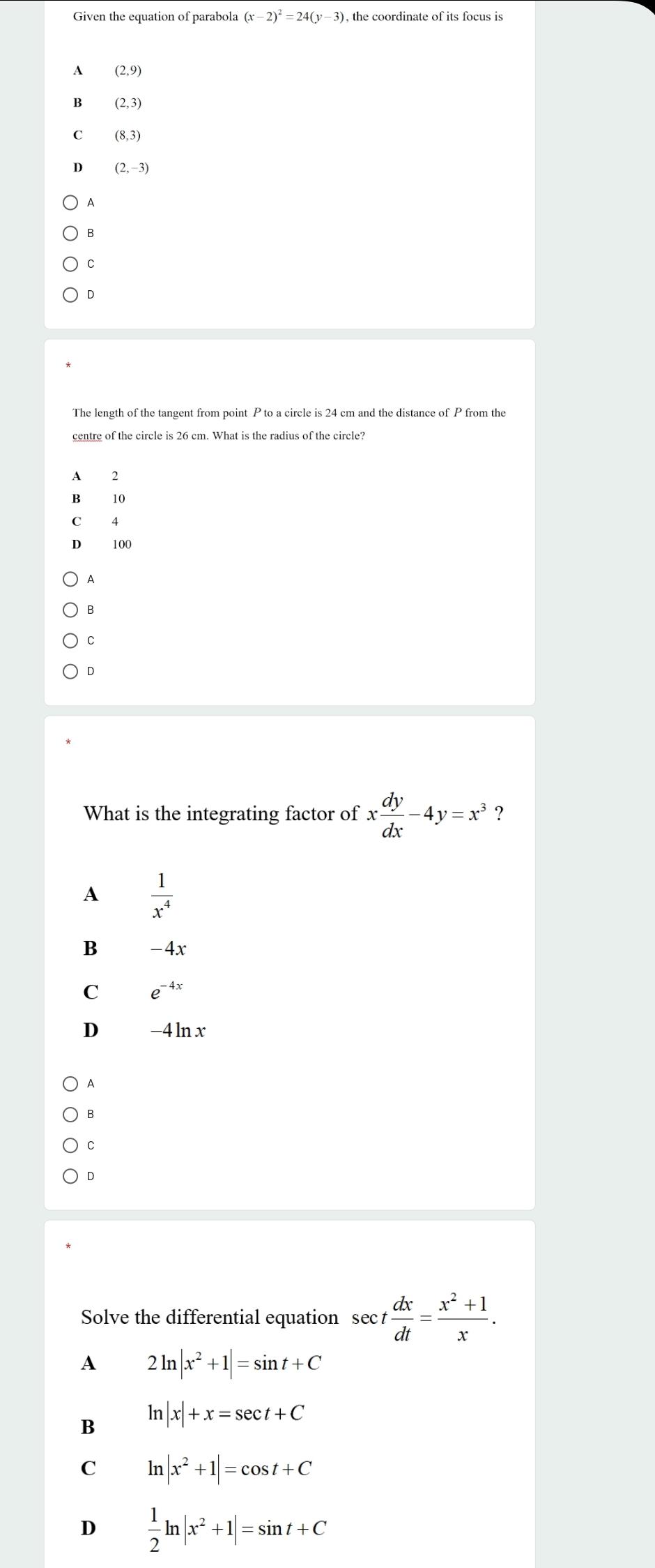 Given the equation of parabola (x-2)^2=24(y-3) , the coordinate of its focus is
A (2,9)
B (2,3)
C (8,3)
D (2,-3)
A
B
C
D
The length of the tangent from point P to a circle is 24 cm and the distance of P from the
centre of the circle is 26 cm. What is the radius of the circle?
A 2
B 10
C 4
100
A
B
C
D
What is the integrating factor of x dy/dx -4y=x^3 ?
A  1/x^4 
B -4x
C e^(-4x)
D -4ln x
A
B
C
D
Solve the differential equation sec  dx/dt = (x^2+1)/x .
A 2ln |x^2+1|=sin t+C
B ln |x|+x=sec t+C
C ln |x^2+1|=cos t+C
D  1/2 ln |x^2+1|=sin t+C