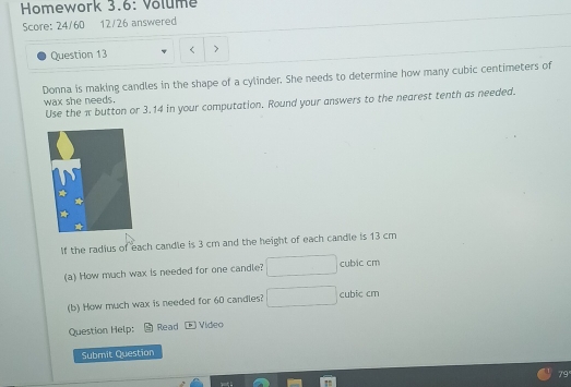 Homework 3.6: Volume 
Score: 24/60 12/26 answered 
Question 13 
Donna is making candles in the shape of a cylinder. She needs to determine how many cubic centimeters of 
wax she needs. 
Use the π button or 3.14 in your computation. Round your answers to the nearest tenth as needed. 
If the radius of each candle is 3 cm and the height of each candle is 13 cm
(a) How much wax is needed for one candle? cubic cm
(b) How much wax is needed for 60 candles? cubic cm
Question Help: Read Video 
Submit Question 
79