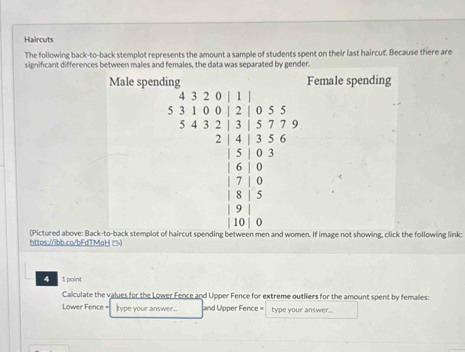 Haircuts 
The following back-to-back stemplot represents the amount a sample of students spent on their last haircut. Because there are 
signifcant differences between males and females, the data was separated by gender. 
Male spending Female spending
beginarrayr b.14 * 3&5&5&55* 6&245&5* 6 0&9 9&9 9&510 6 0&endarray  endarray
□  
(Pictured above: Back-to-back stemplot of haircut spending between men and women. If image not showing, click the following link: 
https://ibb.co/bFdTMgH ) 
4 1 point 
Calculate the values for the Lower Fence and Upper Fence for extreme outliers for the amount spent by females: 
Lower Fence = type your answer... and Upper Fence = type your answer...