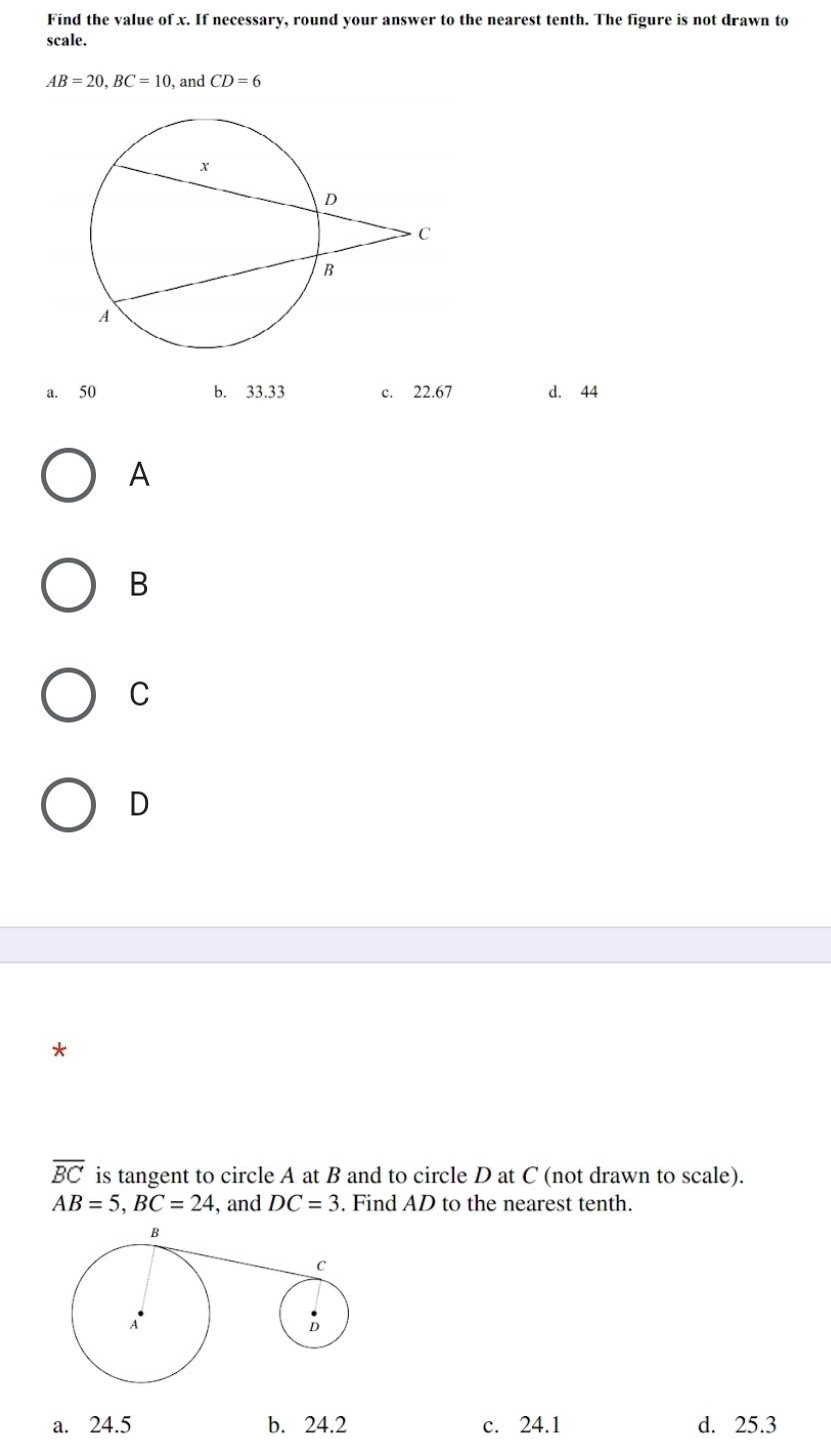 Find the value of x. If necessary, round your answer to the nearest tenth. The figure is not drawn to
scale.
AB=20, BC=10 , and CD=6
a. 50 b. 33.33 c. 22.67 d. 44
A
B
C
D
*
overline BC is tangent to circle A at B and to circle D at C (not drawn to scale).
AB=5, BC=24 , and DC=3. Find AD to the nearest tenth.
a. 24.5 b. 24.2 c. 24.1 d. 25.3