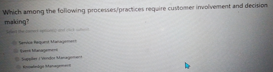 Which among the following processes/practices require customer involvement and decision
making?
Select the correct option(s) and click submit.
Service Request Management
Event Management
Supplier / Vendor Management
Knowledge Management