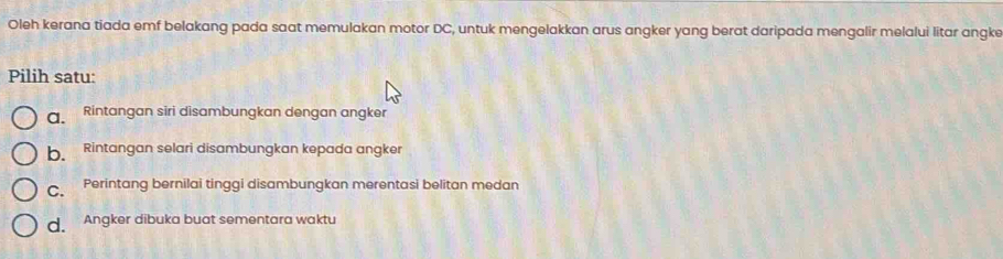 Oleh kerana tiada emf belakang pada saat memulakan motor DC, untuk mengelakkan arus angker yang berat daripada mengalir melalui litar angke
Pilih satu:
a. Rintangan siri disambungkan dengan angker
b Rintangan selari disambungkan kepada angker
C. Perintang bernilai tinggi disambungkan merentasi belitan medan
d. Angker dibuka buat sementara waktu